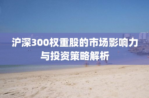 沪深300权重股的市场影响力与投资策略解析