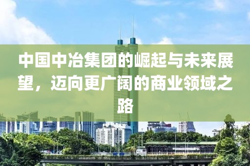 中国中冶集团的崛起与未来展望，迈向更广阔的商业领域之路