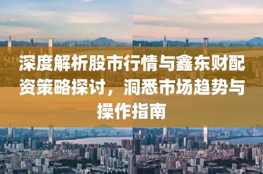 深度解析股市行情与鑫东财配资策略探讨，洞悉市场趋势与操作指南