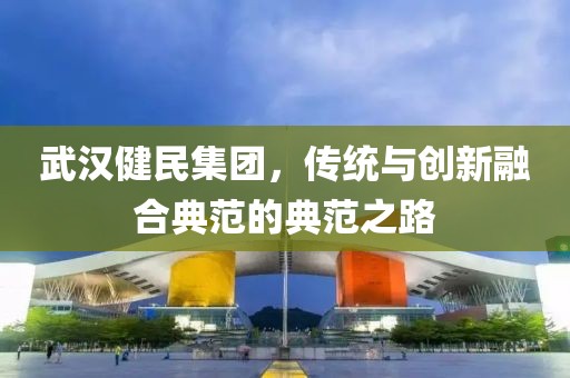 武汉健民集团，传统与创新融合典范的典范之路