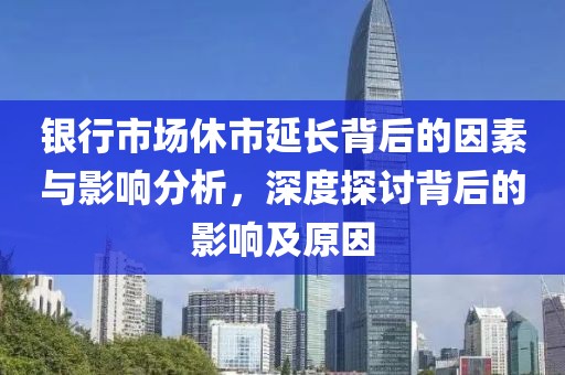 银行市场休市延长背后的因素与影响分析，深度探讨背后的影响及原因