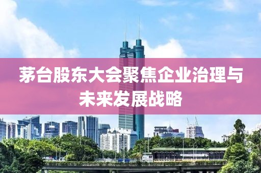 茅台股东大会聚焦企业治理与未来发展战略