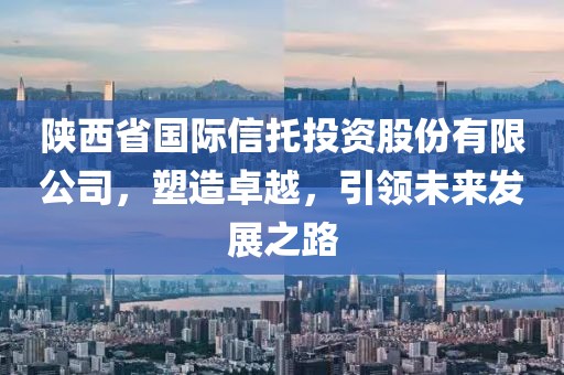 陕西省国际信托投资股份有限公司，塑造卓越，引领未来发展之路