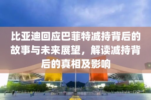 比亚迪回应巴菲特减持背后的故事与未来展望，解读减持背后的真相及影响