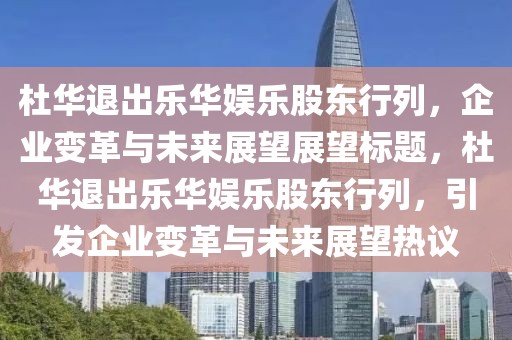 杜华退出乐华娱乐股东行列，企业变革与未来展望展望标题，杜华退出乐华娱乐股东行列，引发企业变革与未来展望热议