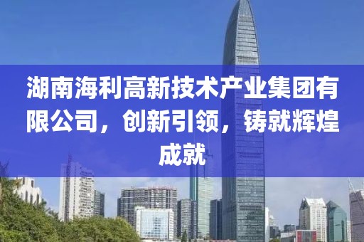 湖南海利高新技术产业集团有限公司，创新引领，铸就辉煌成就