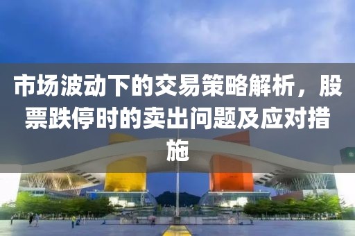 市场波动下的交易策略解析，股票跌停时的卖出问题及应对措施