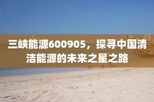 三峡能源600905，探寻中国清洁能源的未来之星之路