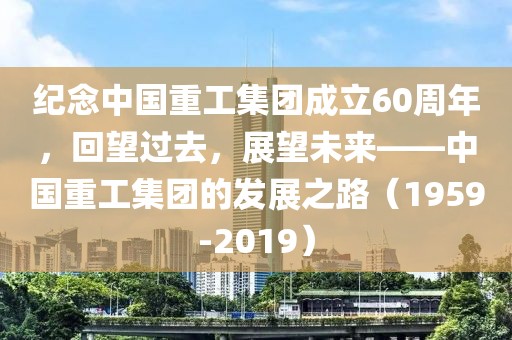 纪念中国重工集团成立60周年，回望过去，展望未来——中国重工集团的发展之路（1959-2019）