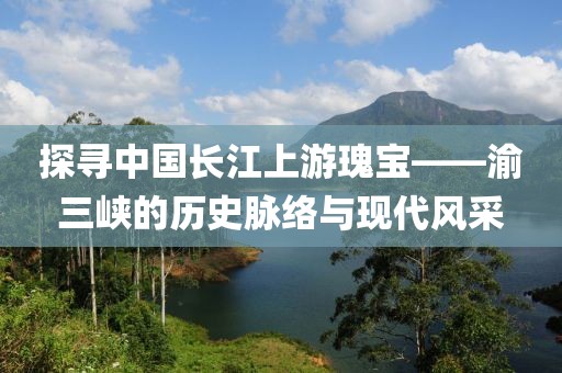 探寻中国长江上游瑰宝——渝三峡的历史脉络与现代风采