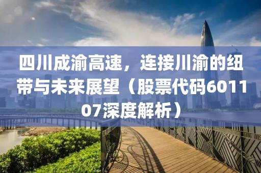 四川成渝高速，连接川渝的纽带与未来展望（股票代码601107深度解析）