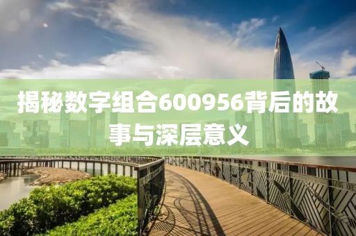 揭秘数字组合600956背后的故事与深层意义