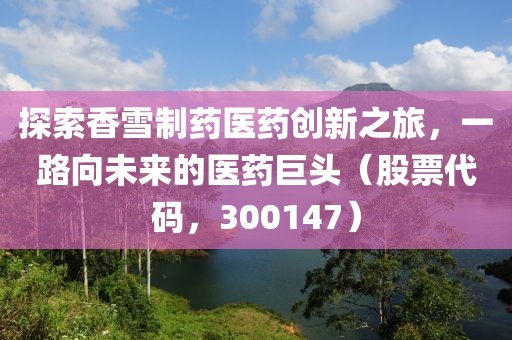 探索香雪制药医药创新之旅，一路向未来的医药巨头（股票代码，300147）