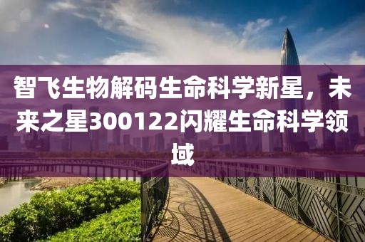 智飞生物解码生命科学新星，未来之星300122闪耀生命科学领域