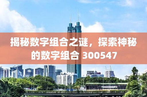 揭秘数字组合之谜，探索神秘的数字组合 300547