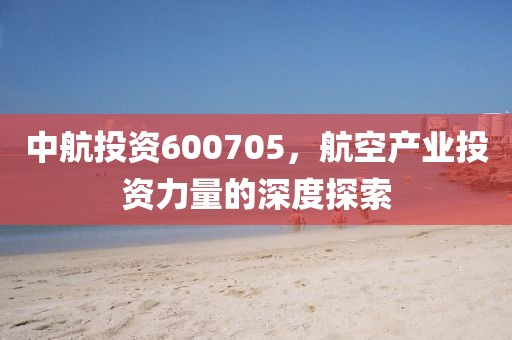 中航投资600705，航空产业投资力量的深度探索