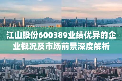 江山股份600389业绩优异的企业概况及市场前景深度解析