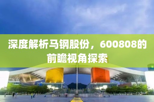 深度解析马钢股份，600808的前瞻视角探索