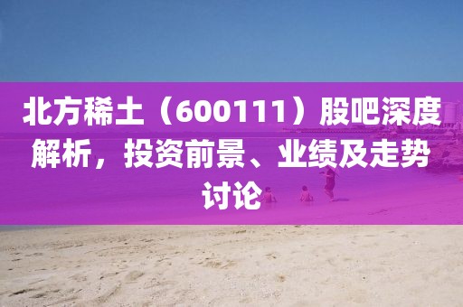 北方稀土（600111）股吧深度解析，投资前景、业绩及走势讨论