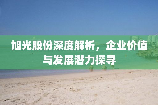 旭光股份深度解析，企业价值与发展潜力探寻