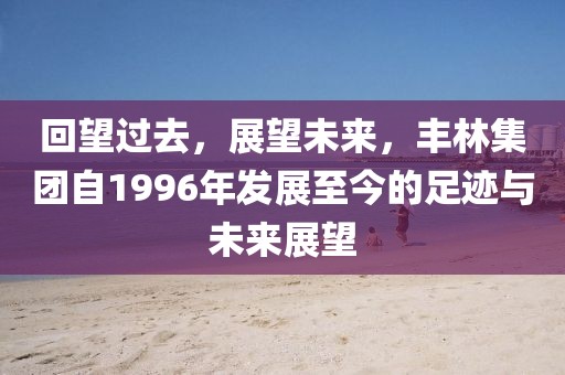 回望过去，展望未来，丰林集团自1996年发展至今的足迹与未来展望