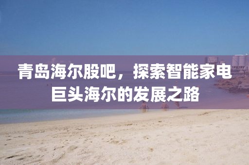 青岛海尔股吧，探索智能家电巨头海尔的发展之路