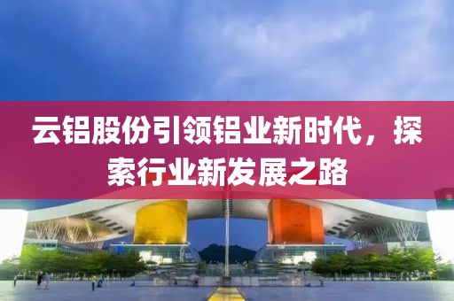 云铝股份引领铝业新时代，探索行业新发展之路