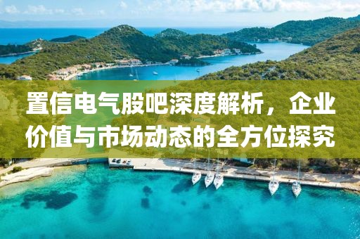 置信电气股吧深度解析，企业价值与市场动态的全方位探究