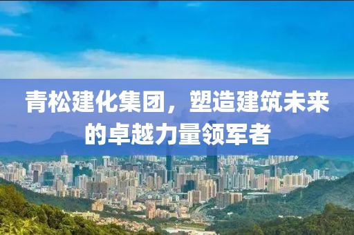 青松建化集团，塑造建筑未来的卓越力量领军者