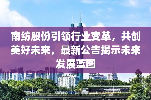 南纺股份引领行业变革，共创美好未来，最新公告揭示未来发展蓝图