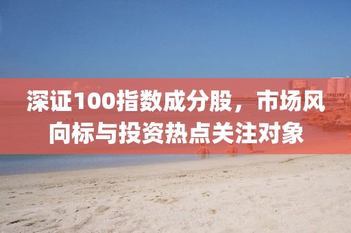 深证100指数成分股，市场风向标与投资热点关注对象