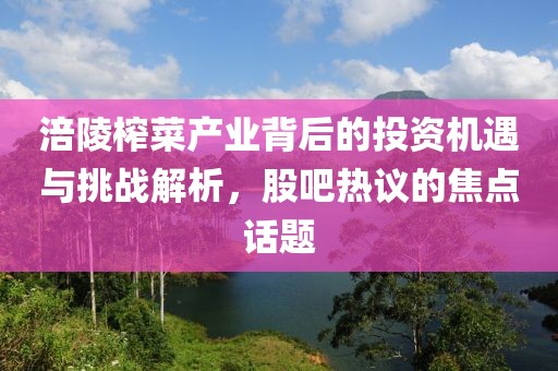 涪陵榨菜产业背后的投资机遇与挑战解析，股吧热议的焦点话题