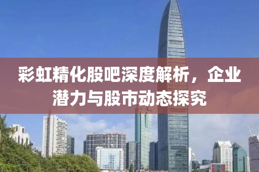 彩虹精化股吧深度解析，企业潜力与股市动态探究