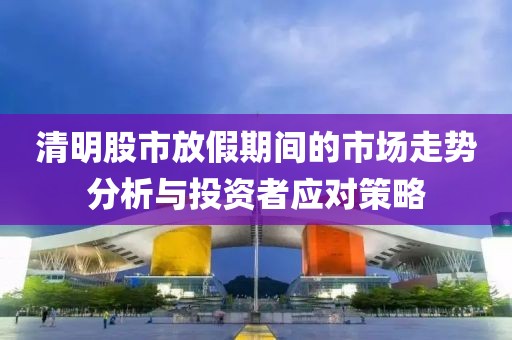 清明股市放假期间的市场走势分析与投资者应对策略