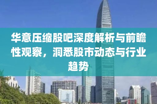 华意压缩股吧深度解析与前瞻性观察，洞悉股市动态与行业趋势