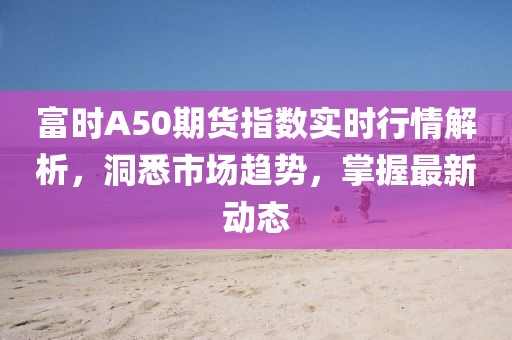 富时A50期货指数实时行情解析，洞悉市场趋势，掌握最新动态