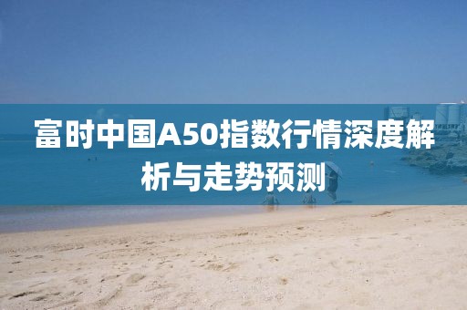 富时中国A50指数行情深度解析与走势预测