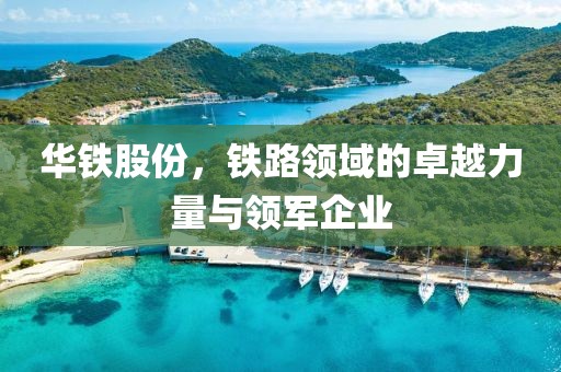 华铁股份，铁路领域的卓越力量与领军企业