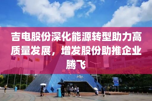 吉电股份深化能源转型助力高质量发展，增发股份助推企业腾飞