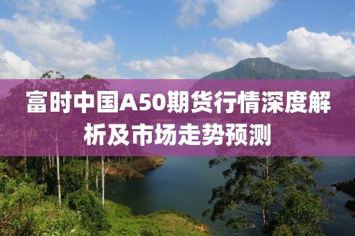 富时中国A50期货行情深度解析及市场走势预测