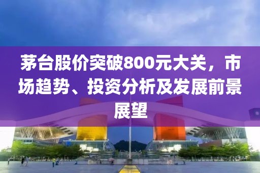 茅台股价突破800元大关，市场趋势、投资分析及发展前景展望