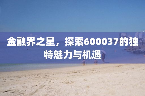 金融界之星，探索600037的独特魅力与机遇